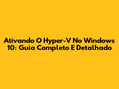 Ativando O Hyper-V No Windows 10: Guia Completo E Detalhado