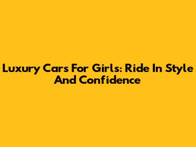 Luxury Cars For Girls: Ride In Style And Confidence