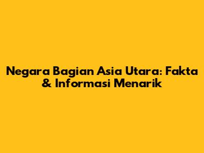 Negara Bagian Asia Utara: Fakta & Informasi Menarik